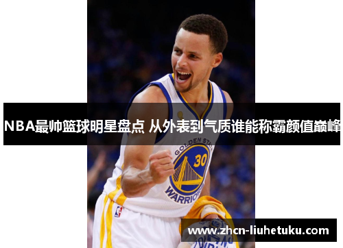 NBA最帅篮球明星盘点 从外表到气质谁能称霸颜值巅峰