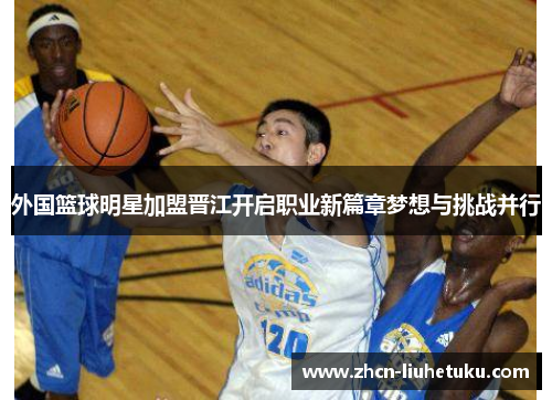 外国篮球明星加盟晋江开启职业新篇章梦想与挑战并行