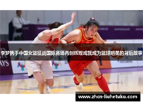 李梦携手中国女篮征战国际赛场再创辉煌成就成为篮球明星的背后故事