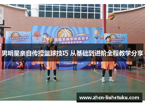 男明星亲自传授篮球技巧 从基础到进阶全程教学分享