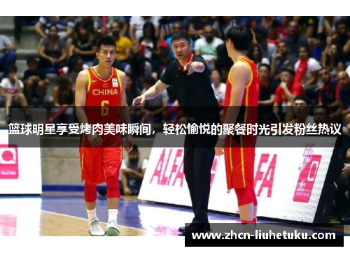 篮球明星享受烤肉美味瞬间，轻松愉悦的聚餐时光引发粉丝热议