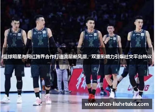 篮球明星与网红跨界合作打造流量新风潮，双重影响力引爆社交平台热议