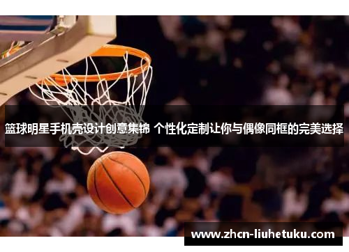 篮球明星手机壳设计创意集锦 个性化定制让你与偶像同框的完美选择