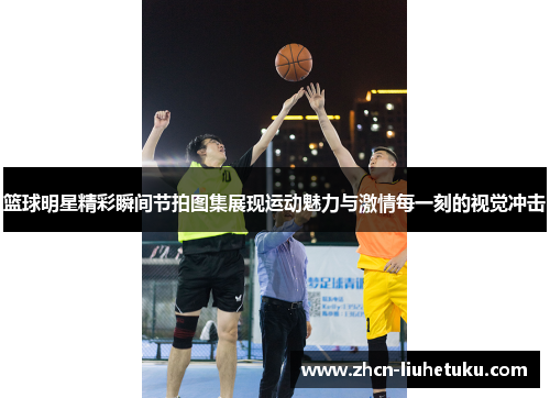 篮球明星精彩瞬间节拍图集展现运动魅力与激情每一刻的视觉冲击