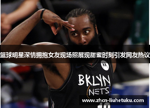 篮球明星深情拥抱女友现场照展现甜蜜时刻引发网友热议