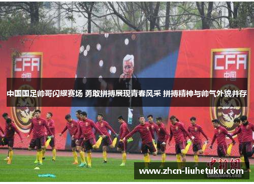中国国足帅哥闪耀赛场 勇敢拼搏展现青春风采 拼搏精神与帅气外貌并存