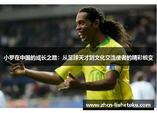 小罗在中国的成长之路：从足球天才到文化交流使者的精彩蜕变