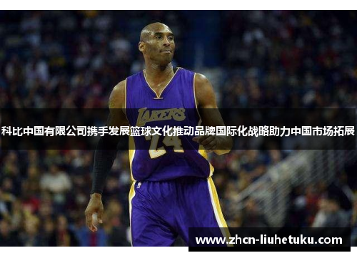 科比中国有限公司携手发展篮球文化推动品牌国际化战略助力中国市场拓展