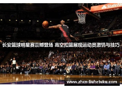 长安篮球明星赛震撼登场 高空扣篮展现运动员激情与技巧