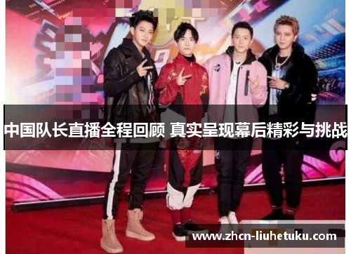 中国队长直播全程回顾 真实呈现幕后精彩与挑战