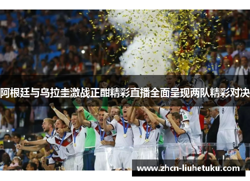 阿根廷与乌拉圭激战正酣精彩直播全面呈现两队精彩对决